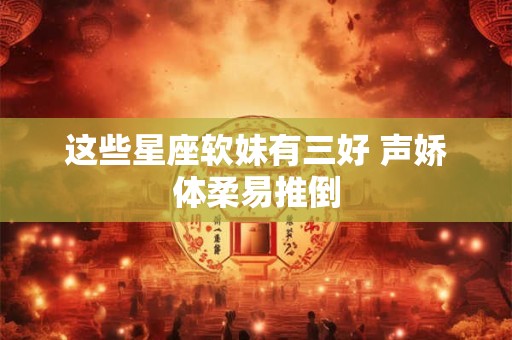 这些星座软妹有三好 声娇体柔易推倒