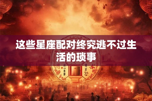 这些星座配对终究逃不过生活的琐事