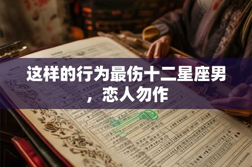 这样的行为最伤十二星座男，恋人勿作