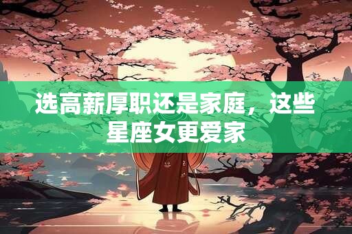 详细阅读:选高薪厚职还是家庭,这些星座女更爱家 选高薪厚职还是家庭,这些星座女更爱家