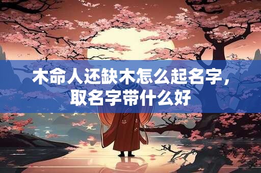 木命人还缺木怎么起名字，取名字带什么好