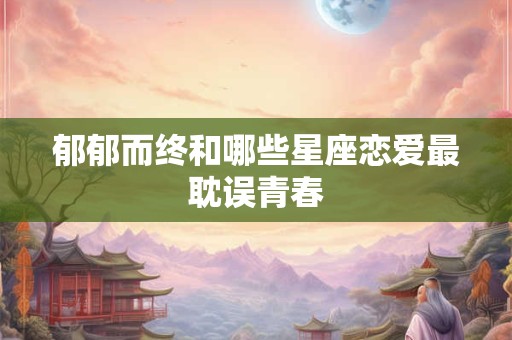 郁郁而终和哪些星座恋爱最耽误青春