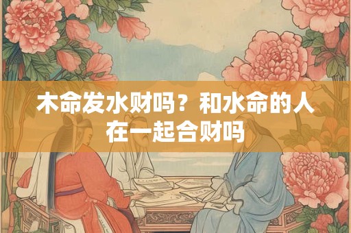 木命发水财吗？和水命的人在一起合财吗