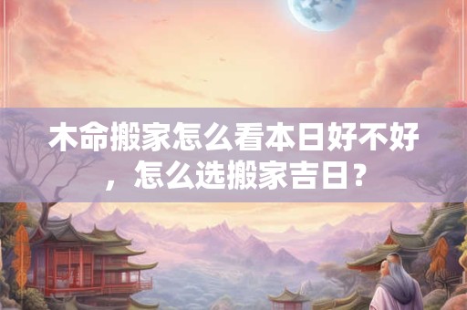 木命搬家怎么看本日好不好，怎么选搬家吉日？