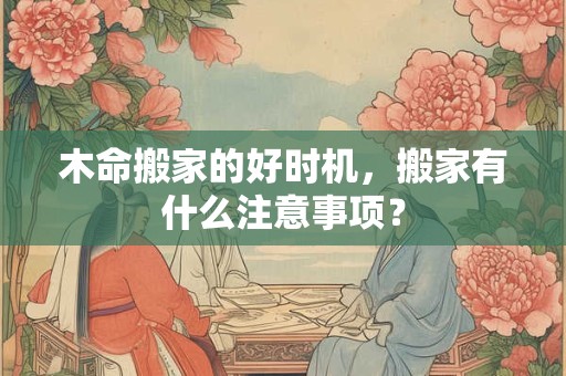 详细阅读:木命搬家的好时机,搬家有什么注意事项? 木命搬家的好时机,搬家有什么注意事项?