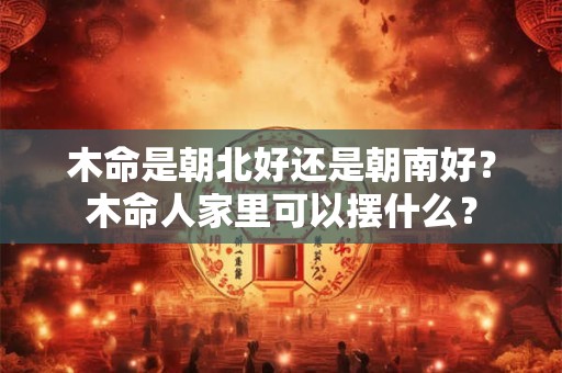 木命是朝北好还是朝南好？木命人家里可以摆什么？