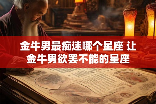 金牛男最痴迷哪个星座 让金牛男欲罢不能的星座