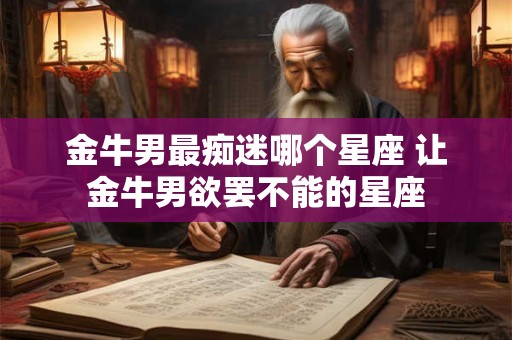 金牛男最痴迷哪个星座 让金牛男欲罢不能的星座