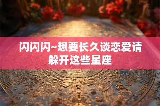 闪闪闪~想要长久谈恋爱请躲开这些星座