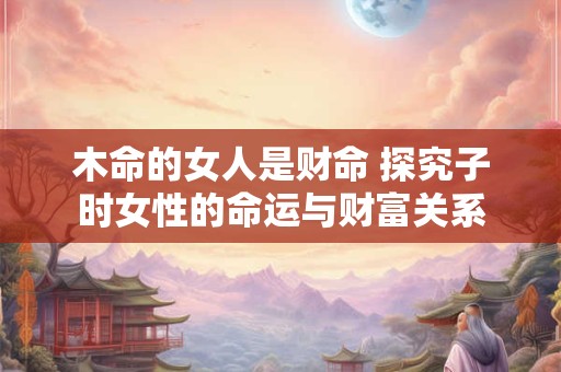 木命的女人是财命 探究子时女性的命运与财富关系