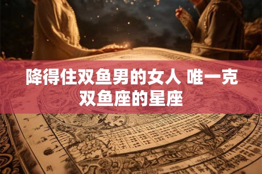 降得住双鱼男的女人 唯一克双鱼座的星座