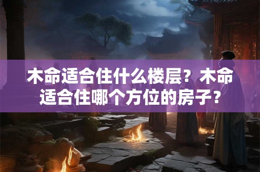 木命适合住什么楼层？木命适合住哪个方位的房子？