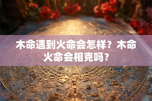 木命遇到火命会怎样？木命火命会相克吗？