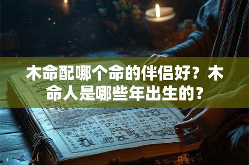 木命配哪个命的伴侣好？木命人是哪些年出生的？