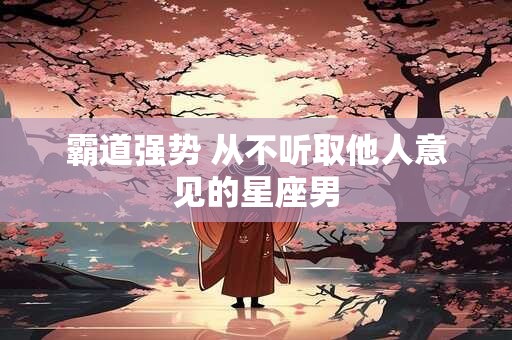 霸道强势 从不听取他人意见的星座男