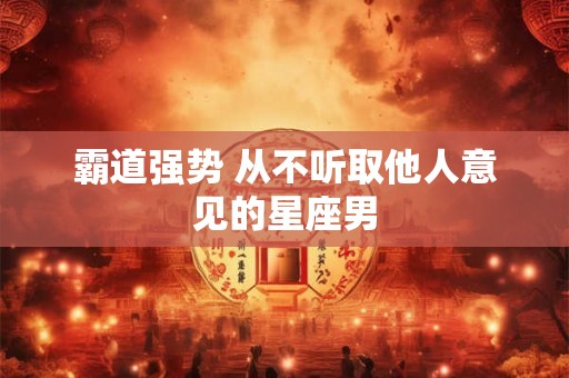 霸道强势 从不听取他人意见的星座男