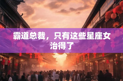 霸道总裁，只有这些星座女治得了