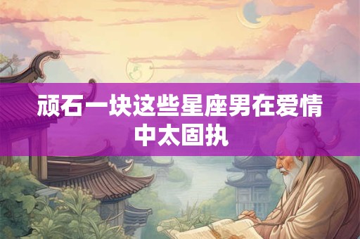 顽石一块这些星座男在爱情中太固执