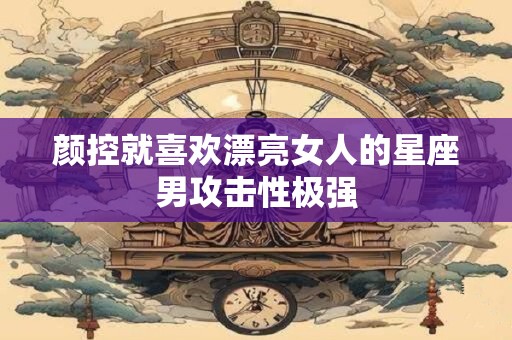 颜控就喜欢漂亮女人的星座男攻击性极强