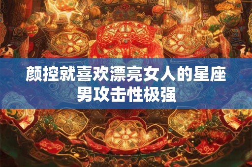 颜控就喜欢漂亮女人的星座男攻击性极强