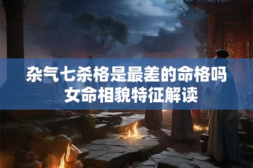 杂气七杀格是最差的命格吗  女命相貌特征解读