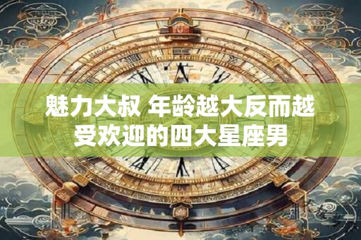 魅力大叔 年龄越大反而越受欢迎的四大星座男