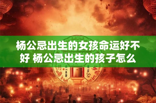 杨公忌出生的女孩命运好不好 杨公忌出生的孩子怎么化解