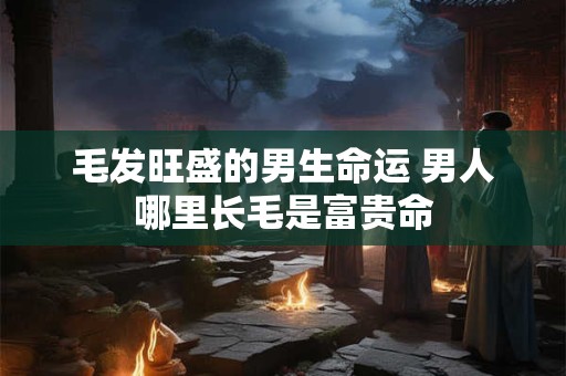 毛发旺盛的男生命运 男人哪里长毛是富贵命