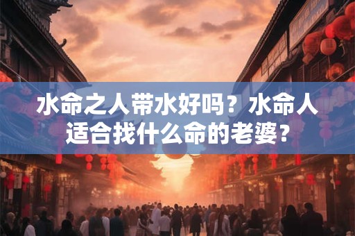 详细阅读:水命之人带水好吗?水命人适合找什么命的老婆? 水命之人带水好吗?水命人适合找什么命的老婆?