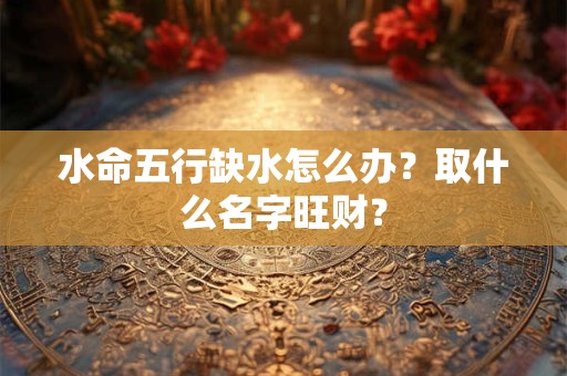 水命五行缺水怎么办？取什么名字旺财？