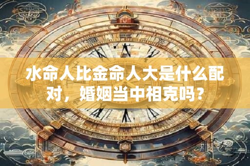 水命人比金命人大是什么配对，婚姻当中相克吗？