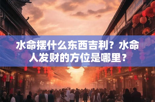 水命摆什么东西吉利？水命人发财的方位是哪里？