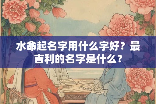 水命起名字用什么字好？最吉利的名字是什么？