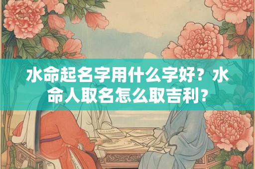 水命起名字用什么字好？水命人取名怎么取吉利？
