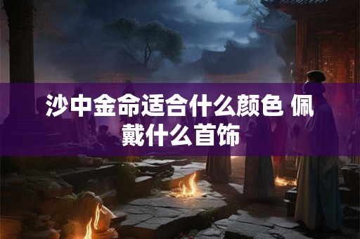 详细阅读:沙中金命适合什么颜色 佩戴什么首饰 沙中金命适合什么颜色 佩戴什么首饰