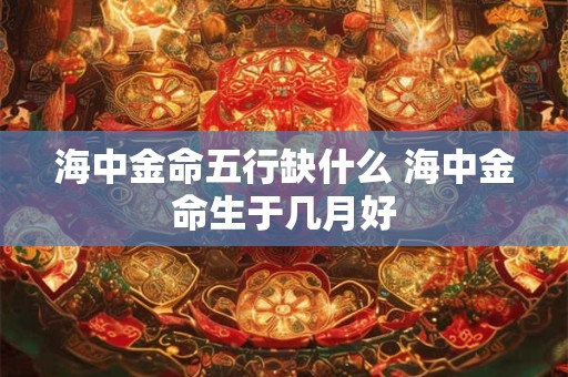 海中金命五行缺什么 海中金命生于几月好