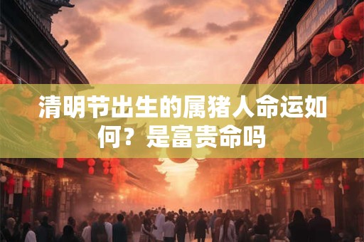 清明节出生的属猪人命运如何？是富贵命吗