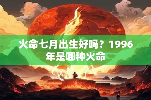 火命七月出生好吗？1996年是哪种火命