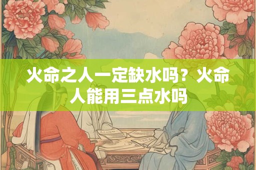火命之人一定缺水吗？火命人能用三点水吗