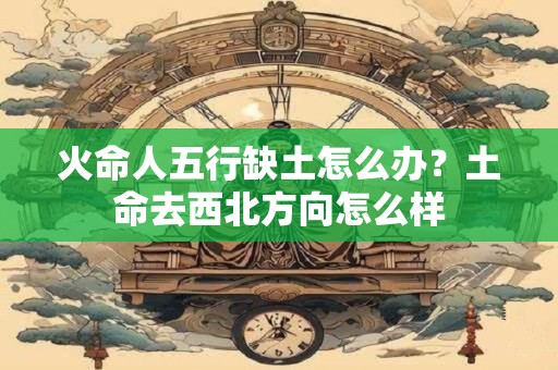火命人五行缺土怎么办？土命去西北方向怎么样