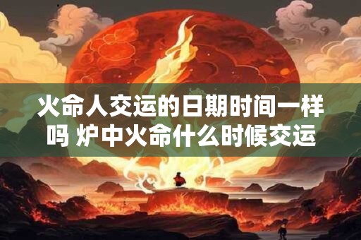 火命人交运的日期时间一样吗 炉中火命什么时候交运