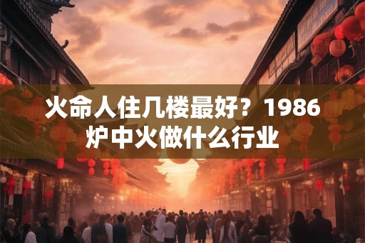 火命人住几楼最好？1986炉中火做什么行业