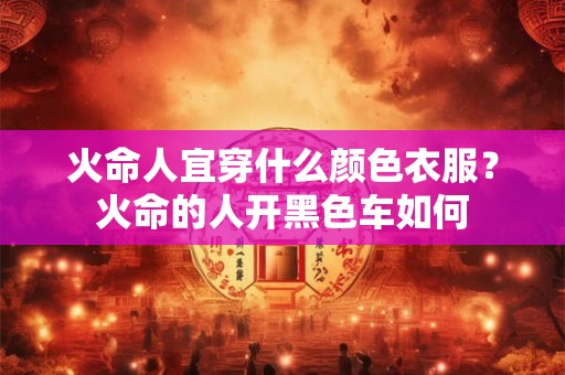 火命人宜穿什么颜色衣服？火命的人开黑色车如何