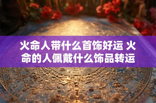 火命人带什么首饰好运 火命的人佩戴什么饰品转运