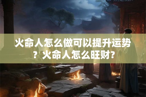 火命人怎么做可以提升运势？火命人怎么旺财？