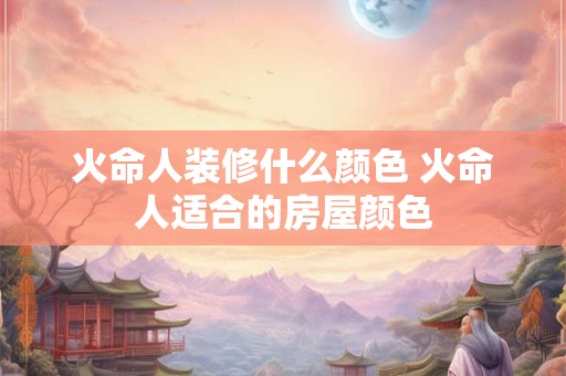 火命人装修什么颜色 火命人适合的房屋颜色