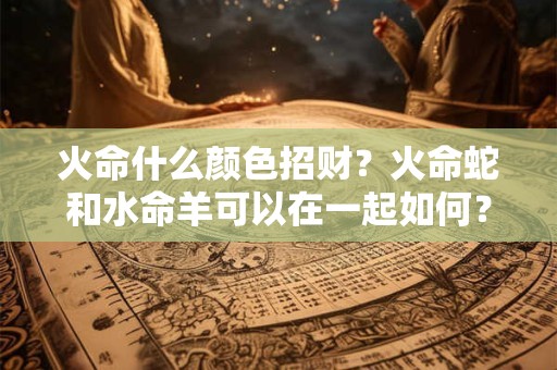 火命什么颜色招财？火命蛇和水命羊可以在一起如何？