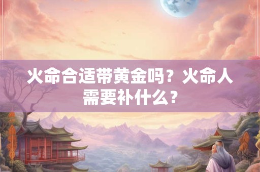 火命合适带黄金吗？火命人需要补什么？