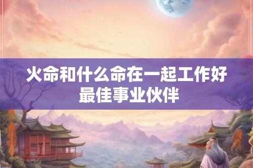 火命和什么命在一起工作好 最佳事业伙伴