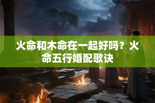 火命和木命在一起好吗？火命五行婚配歌诀